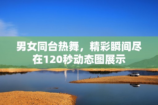 男女同台热舞，精彩瞬间尽在120秒动态图展示