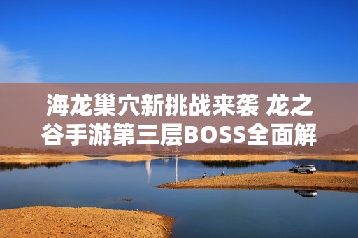 海龙巢穴新挑战来袭 龙之谷手游第三层BOSS全面解析