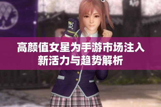 高颜值女星为手游市场注入新活力与趋势解析