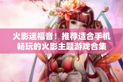 火影迷福音！推荐适合手机畅玩的火影主题游戏合集