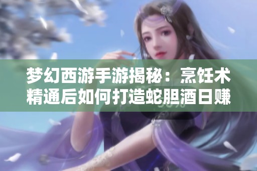 梦幻西游手游揭秘：烹饪术精通后如何打造蛇胆酒日赚千金技巧