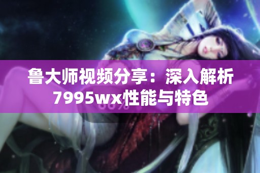 鲁大师视频分享：深入解析7995wx性能与特色