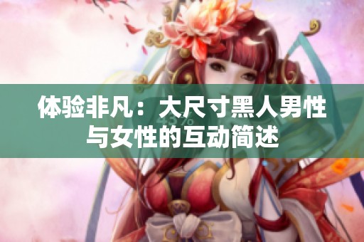 体验非凡：大尺寸黑人男性与女性的互动简述