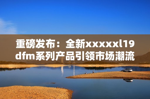 重磅发布：全新xxxxxl19dfm系列产品引领市场潮流
