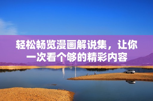 轻松畅览漫画解说集，让你一次看个够的精彩内容