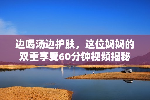 边喝汤边护肤，这位妈妈的双重享受60分钟视频揭秘