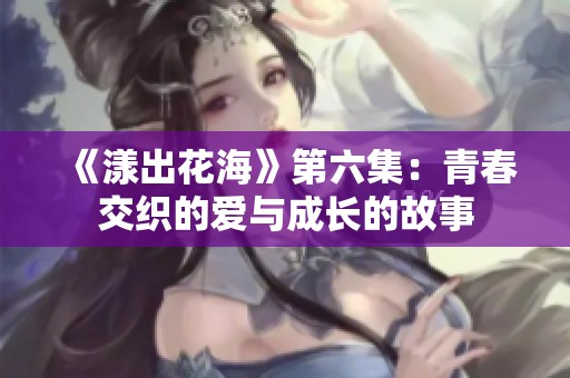 《漾出花海》第六集：青春交织的爱与成长的故事