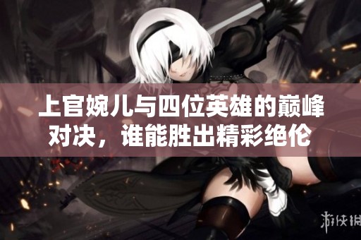 上官婉儿与四位英雄的巅峰对决，谁能胜出精彩绝伦