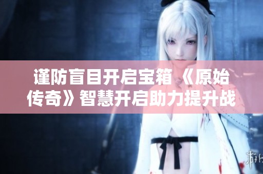 谨防盲目开启宝箱 《原始传奇》智慧开启助力提升战斗力