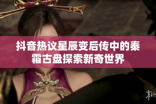 抖音热议星辰变后传中的秦霜古盘探索新奇世界