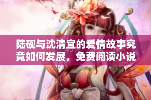 陆砚与沈清宜的爱情故事究竟如何发展，免费阅读小说引发热议