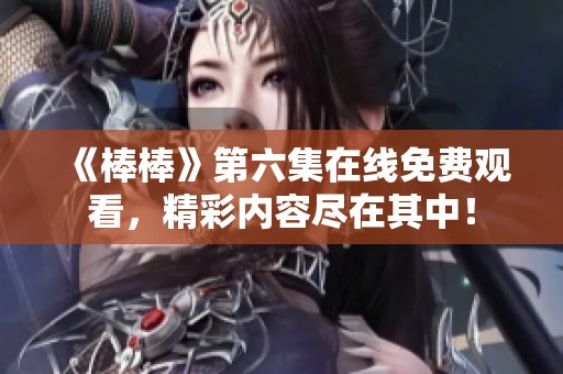 《棒棒》第六集在线免费观看，精彩内容尽在其中！