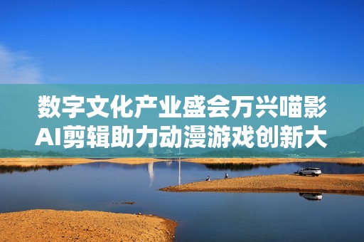 数字文化产业盛会万兴喵影AI剪辑助力动漫游戏创新大潮