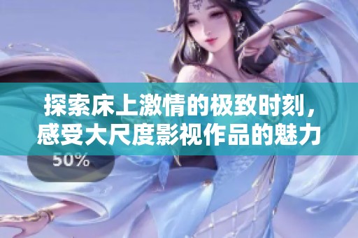 探索床上激情的极致时刻，感受大尺度影视作品的魅力与冲击