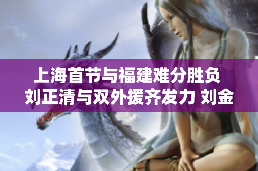 上海首节与福建难分胜负 刘正清与双外援齐发力 刘金雨展现出色表现
