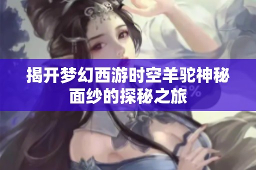 揭开梦幻西游时空羊驼神秘面纱的探秘之旅