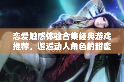 恋爱触感体验合集经典游戏推荐，邂逅动人角色的甜蜜时刻