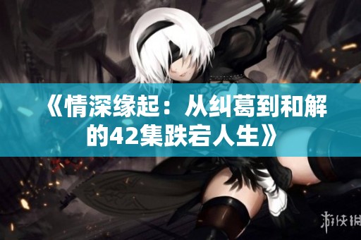 《情深缘起：从纠葛到和解的42集跌宕人生》