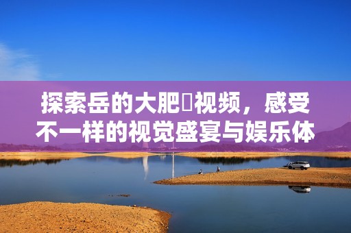 探索岳的大肥坹视频，感受不一样的视觉盛宴与娱乐体验