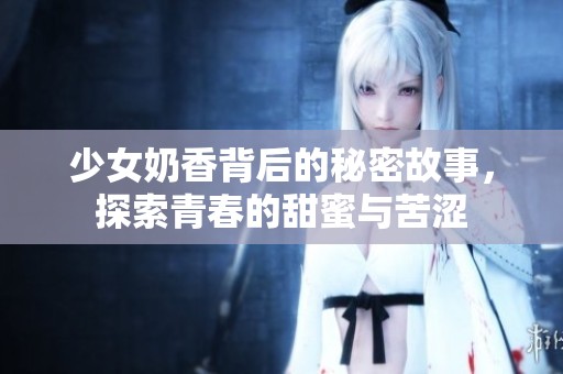 少女奶香背后的秘密故事，探索青春的甜蜜与苦涩