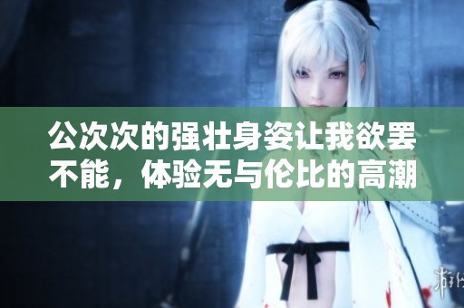公次次的强壮身姿让我欲罢不能，体验无与伦比的高潮瞬间