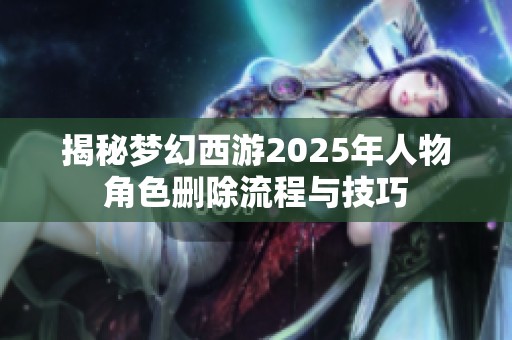 揭秘梦幻西游2025年人物角色删除流程与技巧