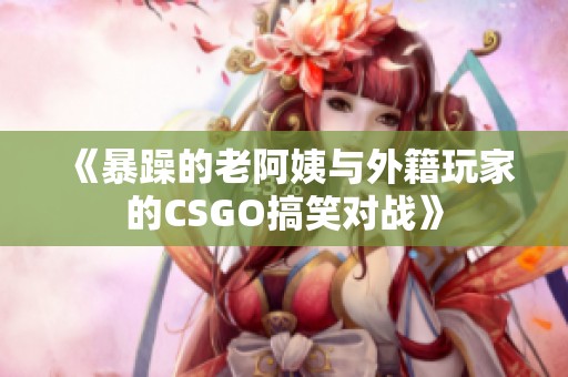 《暴躁的老阿姨与外籍玩家的CSGO搞笑对战》
