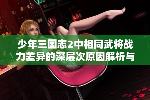 少年三国志2中相同武将战力差异的深层次原因解析与探索