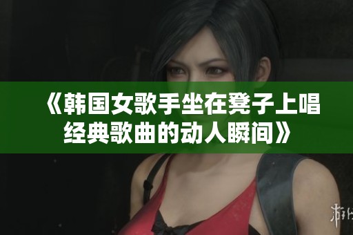 《韩国女歌手坐在凳子上唱经典歌曲的动人瞬间》