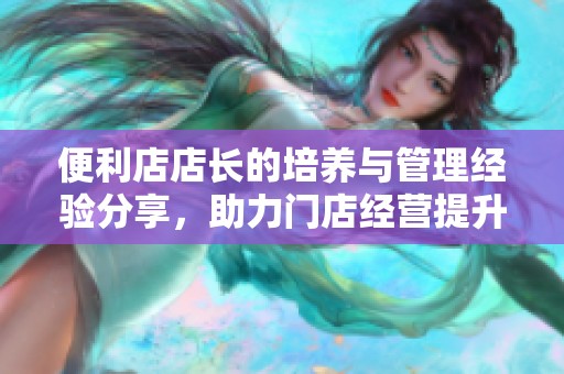 便利店店长的培养与管理经验分享，助力门店经营提升