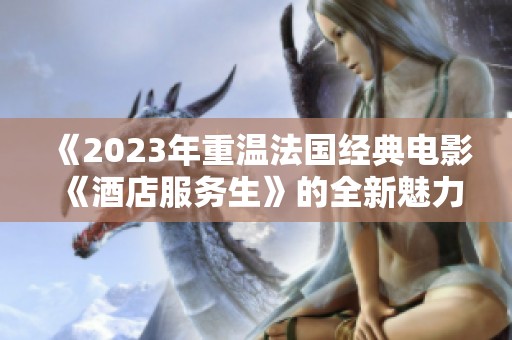 《2023年重温法国经典电影《酒店服务生》的全新魅力与启示》