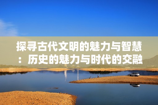 探寻古代文明的魅力与智慧：历史的魅力与时代的交融