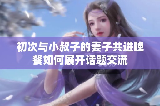 初次与小叔子的妻子共进晚餐如何展开话题交流