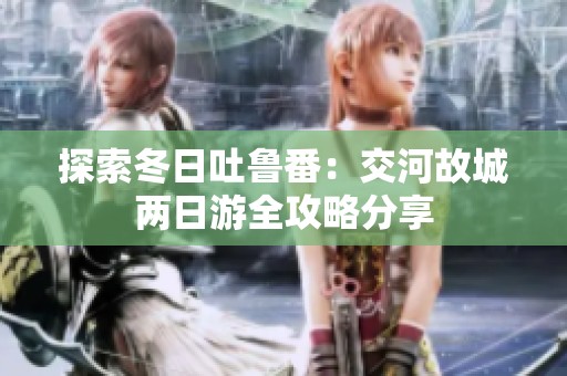 探索冬日吐鲁番：交河故城两日游全攻略分享