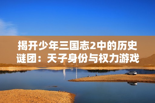 揭开少年三国志2中的历史谜团：天子身份与权力游戏解析