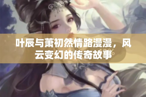 叶辰与萧初然情路漫漫，风云变幻的传奇故事