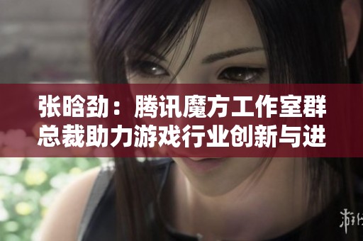 张晗劲：腾讯魔方工作室群总裁助力游戏行业创新与进步