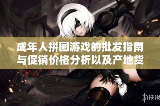 成年人拼图游戏的批发指南与促销价格分析以及产地货源探讨
