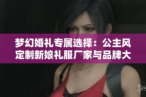 梦幻婚礼专属选择：公主风定制新娘礼服厂家与品牌大全