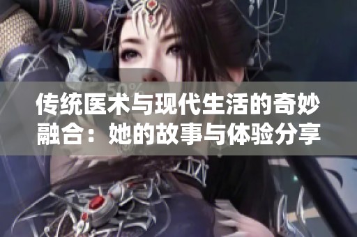 传统医术与现代生活的奇妙融合：她的故事与体验分享