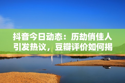 抖音今日动态：历劫俏佳人引发热议，豆瓣评价如何揭示社会现象