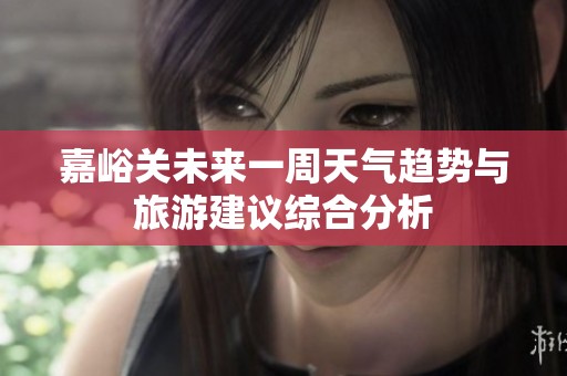 嘉峪关未来一周天气趋势与旅游建议综合分析