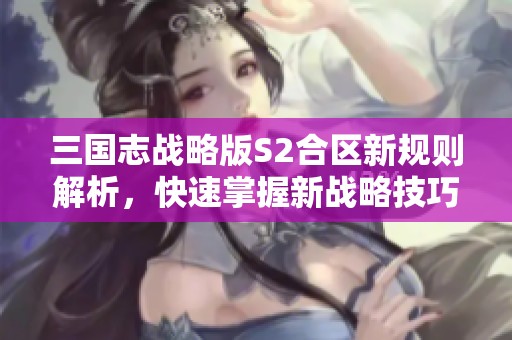 三国志战略版S2合区新规则解析，快速掌握新战略技巧