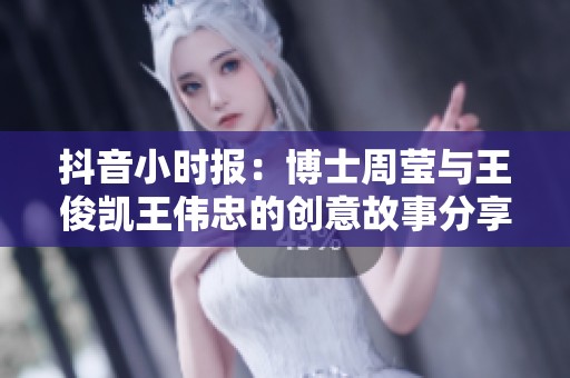 抖音小时报：博士周莹与王俊凯王伟忠的创意故事分享