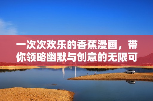 一次次欢乐的香蕉漫画，带你领略幽默与创意的无限可能