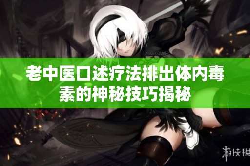 老中医口述疗法排出体内毒素的神秘技巧揭秘