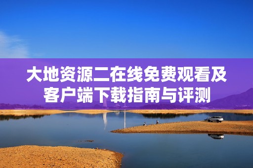 大地资源二在线免费观看及客户端下载指南与评测