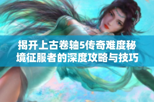 揭开上古卷轴5传奇难度秘境征服者的深度攻略与技巧