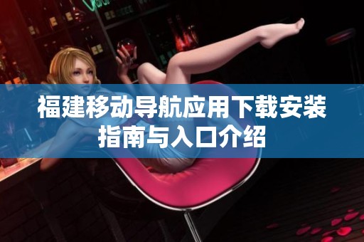 福建移动导航应用下载安装指南与入口介绍