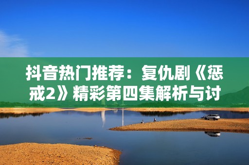 抖音热门推荐：复仇剧《惩戒2》精彩第四集解析与讨论
